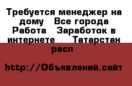 Требуется менеджер на дому - Все города Работа » Заработок в интернете   . Татарстан респ.